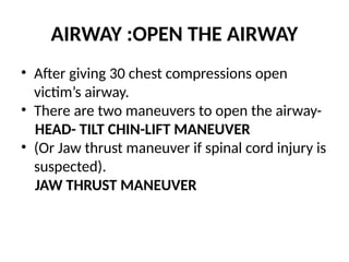 AIRWAY :OPEN THE AIRWAY
• After giving 30 chest compressions open
victim’s airway.
• There are two maneuvers to open the airway-
HEAD- TILT CHIN-LIFT MANEUVER
• (Or Jaw thrust maneuver if spinal cord injury is
suspected).
JAW THRUST MANEUVER
 
