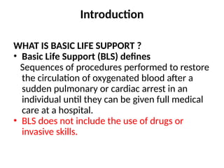 Introduction
WHAT IS BASIC LIFE SUPPORT ?
• Basic Life Support (BLS) defines
Sequences of procedures performed to restore
the circulation of oxygenated blood after a
sudden pulmonary or cardiac arrest in an
individual until they can be given full medical
care at a hospital.
• BLS does not include the use of drugs or
invasive skills.
 