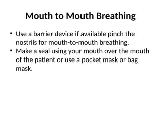 Mouth to Mouth Breathing
• Use a barrier device if available pinch the
nostrils for mouth-to-mouth breathing.
• Make a seal using your mouth over the mouth
of the patient or use a pocket mask or bag
mask.
 