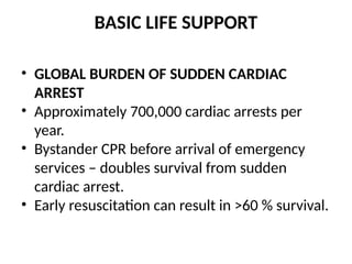 BASIC LIFE SUPPORT
• GLOBAL BURDEN OF SUDDEN CARDIAC
ARREST
• Approximately 700,000 cardiac arrests per
year.
• Bystander CPR before arrival of emergency
services – doubles survival from sudden
cardiac arrest.
• Early resuscitation can result in >60 % survival.
 