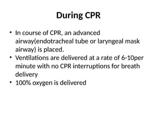 During CPR
• In course of CPR, an advanced
airway(endotracheal tube or laryngeal mask
airway) is placed.
• Ventilations are delivered at a rate of 6-10per
minute with no CPR interruptions for breath
delivery
• 100% oxygen is delivered
 