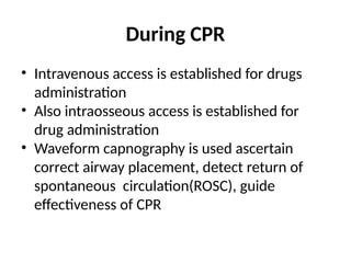 During CPR
• Intravenous access is established for drugs
administration
• Also intraosseous access is established for
drug administration
• Waveform capnography is used ascertain
correct airway placement, detect return of
spontaneous circulation(ROSC), guide
effectiveness of CPR
 