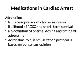 Medications in Cardiac Arrest
Adrenaline
• Is the vasopressor of choice- increases
likelihood of ROSC and short- term survival
• No definition of optimal dosing and timing of
adrenaline
• Adrenaline role in resuscitation protocol is
based on consensus opinion
 