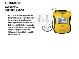 AUTOMATED
EXTERNAL
DEFIBRILLATOR
• An AED, or automated external
• defibrillator, is a device that has
• the ability to detect irregular
• heart rhythm and it automatically
• delivers a defibrillation shock to
• stop irregular heart beat and allow
• a normal rhythm to resume.
• AEDs are designed to be used by
• any laypersons.
 