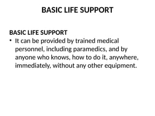 BASIC LIFE SUPPORT
BASIC LIFE SUPPORT
• It can be provided by trained medical
personnel, including paramedics, and by
anyone who knows, how to do it, anywhere,
immediately, without any other equipment.
 