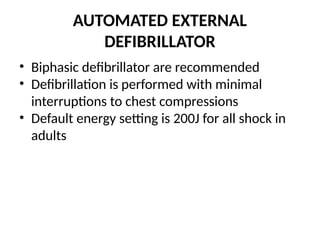 AUTOMATED EXTERNAL
DEFIBRILLATOR
• Biphasic defibrillator are recommended
• Defibrillation is performed with minimal
interruptions to chest compressions
• Default energy setting is 200J for all shock in
adults
 