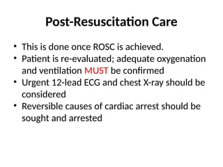 Post-Resuscitation Care
• This is done once ROSC is achieved.
• Patient is re-evaluated; adequate oxygenation
and ventilation MUST be confirmed
• Urgent 12-lead ECG and chest X-ray should be
considered
• Reversible causes of cardiac arrest should be
sought and arrested
 