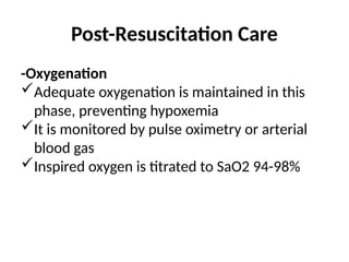 Post-Resuscitation Care
-Oxygenation
Adequate oxygenation is maintained in this
phase, preventing hypoxemia
It is monitored by pulse oximetry or arterial
blood gas
Inspired oxygen is titrated to SaO2 94-98%
 
