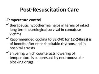 Post-Resuscitation Care
-Temperature control
therapeutic hypothermia helps in terms of intact
long term neurological survival in comatose
victims
Recommended cooling to 32-34C for 12-24hrs it is
of benefit after non- shockable rhythms and in
hospital arrests
Shivering which counteracts lowering of
temperature is suppressed by neuromuscular
blocking drugs
 
