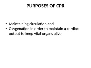 PURPOSES OF CPR
• Maintaining circulation and
• Oxygenation in order to maintain a cardiac
output to keep vital organs alive.
 