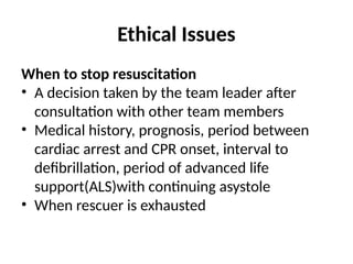 Ethical Issues
When to stop resuscitation
• A decision taken by the team leader after
consultation with other team members
• Medical history, prognosis, period between
cardiac arrest and CPR onset, interval to
defibrillation, period of advanced life
support(ALS)with continuing asystole
• When rescuer is exhausted
 