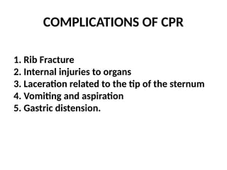 COMPLICATIONS OF CPR
1. Rib Fracture
2. Internal injuries to organs
3. Laceration related to the tip of the sternum
4. Vomiting and aspiration
5. Gastric distension.
 
