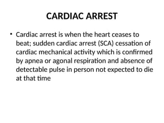 CARDIAC ARREST
• Cardiac arrest is when the heart ceases to
beat; sudden cardiac arrest (SCA) cessation of
cardiac mechanical activity which is confirmed
by apnea or agonal respiration and absence of
detectable pulse in person not expected to die
at that time
 