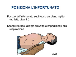 Posiziona l'infortunato supino, su un piano rigido
(no letti, divani..)
Scopri il torace, allenta cravatte e impedimenti alla
respirazione
POSIZIONA L'INFORTUNATO
 