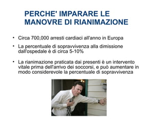 PERCHE' IMPARARE LE
MANOVRE DI RIANIMAZIONE
• Circa 700,000 arresti cardiaci all'anno in Europa
• La percentuale di sopravvivenza alla dimissione
dall'ospedale è di circa 5-10%
• La rianimazione praticata dai presenti è un intervento
vitale prima dell'arrivo dei soccorsi, e può aumentare in
modo considerevole la percentuale di sopravvivenza
 