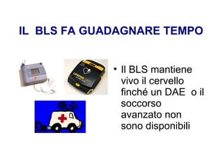IL BLS FA GUADAGNARE TEMPO
• Il BLS mantiene
vivo il cervello
finché un DAE o il
soccorso
avanzato non
sono disponibili
 