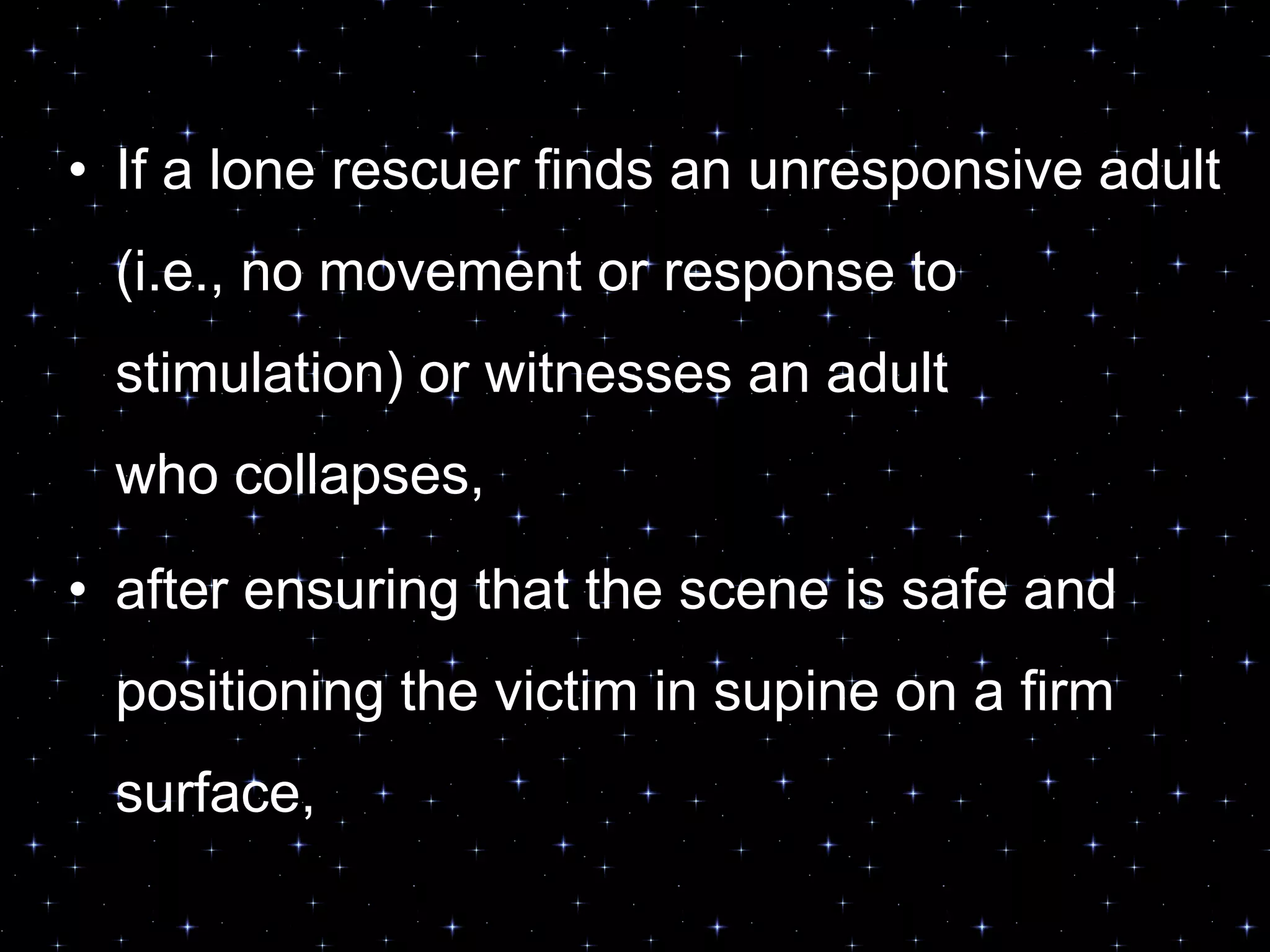 • If a lone rescuer finds an unresponsive adult
(i.e., no movement or response to
stimulation) or witnesses an adult
who collapses,
• after ensuring that the scene is safe and
positioning the victim in supine on a firm
surface,
 