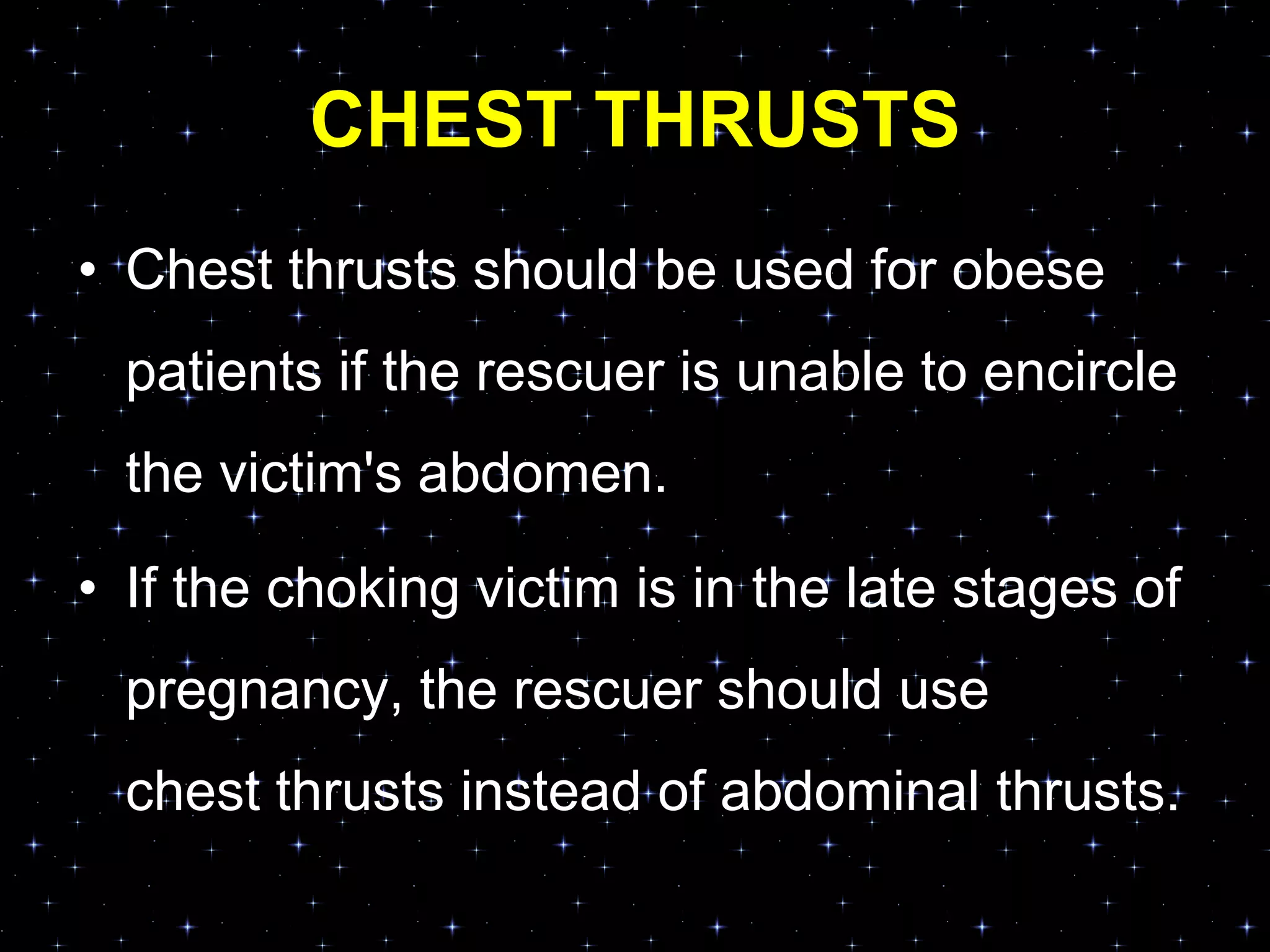 CHEST THRUSTS
• Chest thrusts should be used for obese
patients if the rescuer is unable to encircle
the victim's abdomen.
• If the choking victim is in the late stages of
pregnancy, the rescuer should use
chest thrusts instead of abdominal thrusts.
 