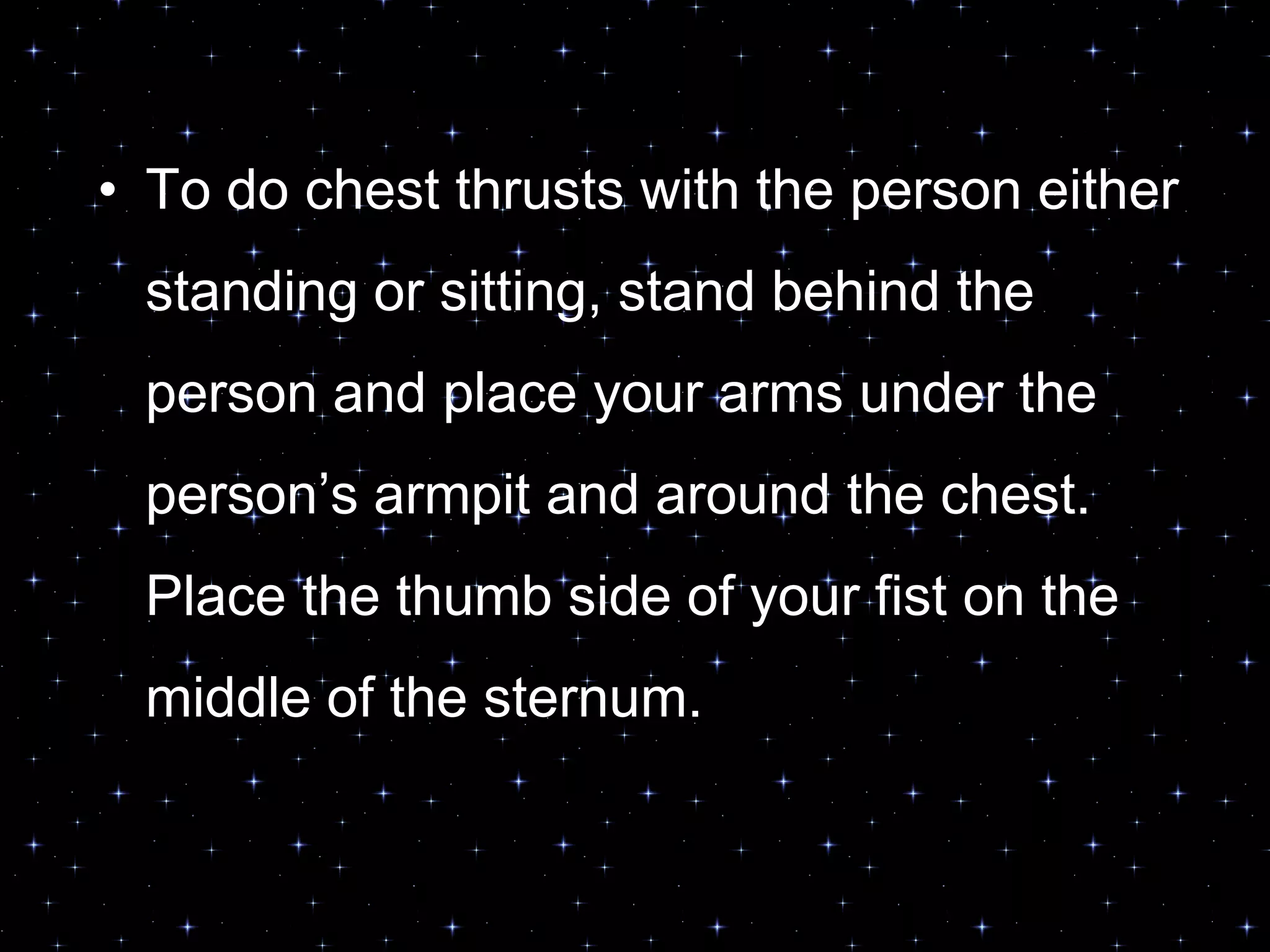 • To do chest thrusts with the person either
standing or sitting, stand behind the
person and place your arms under the
person‟s armpit and around the chest.
Place the thumb side of your fist on the
middle of the sternum.
 