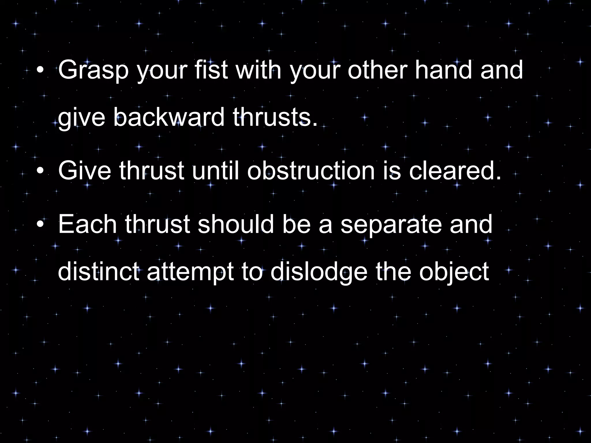 • Grasp your fist with your other hand and
give backward thrusts.
• Give thrust until obstruction is cleared.
• Each thrust should be a separate and
distinct attempt to dislodge the object
 