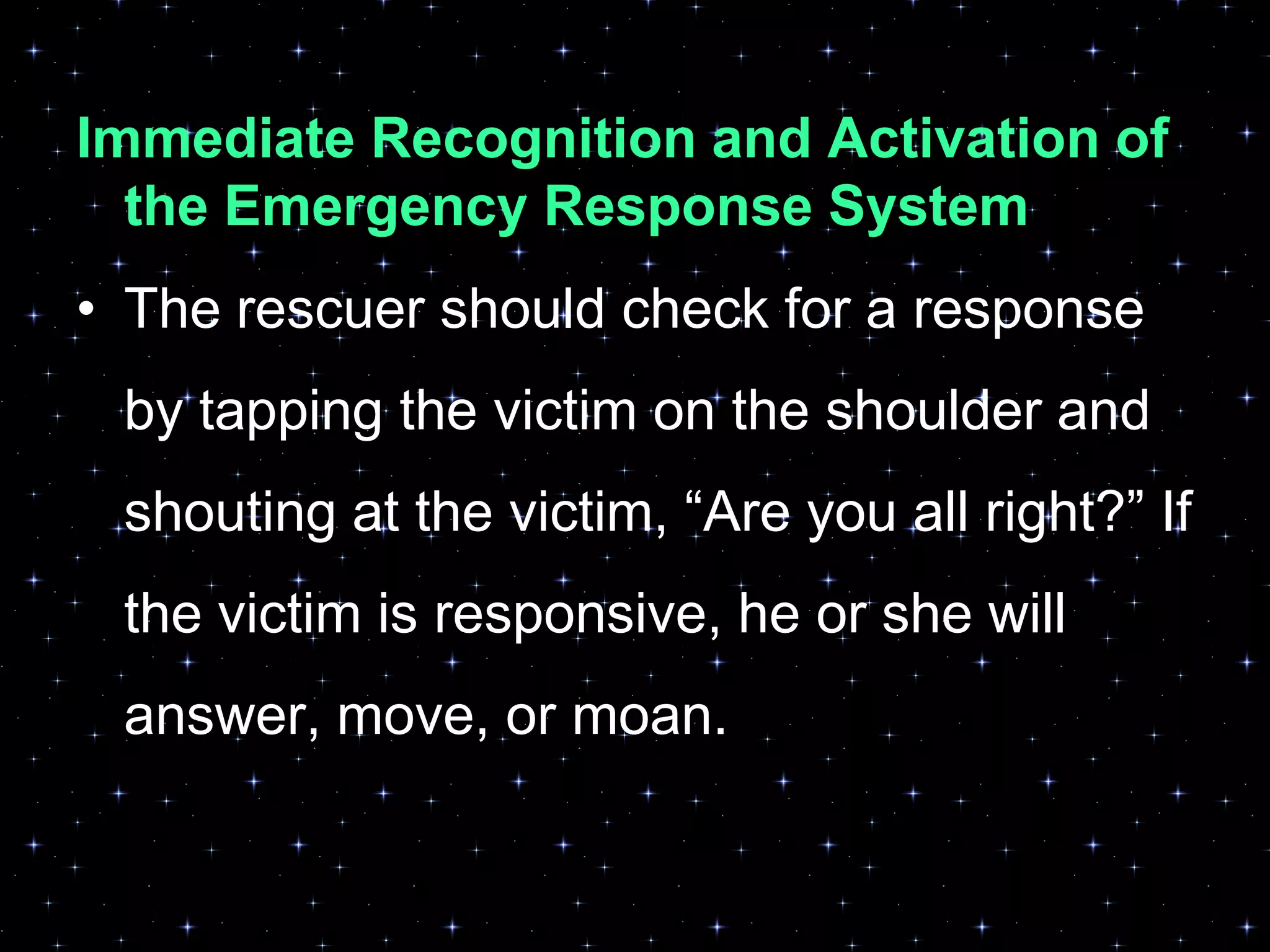 Immediate Recognition and Activation of
the Emergency Response System
• The rescuer should check for a response
by tapping the victim on the shoulder and
shouting at the victim, “Are you all right?” If
the victim is responsive, he or she will
answer, move, or moan.
 