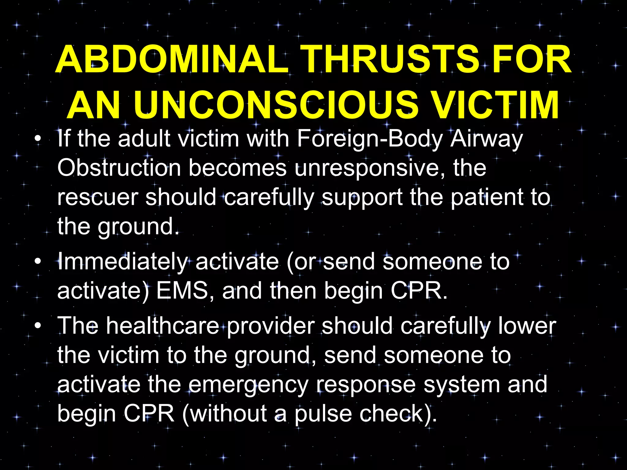 ABDOMINAL THRUSTS FOR
AN UNCONSCIOUS VICTIM
• If the adult victim with Foreign-Body Airway
Obstruction becomes unresponsive, the
rescuer should carefully support the patient to
the ground.
• Immediately activate (or send someone to
activate) EMS, and then begin CPR.
• The healthcare provider should carefully lower
the victim to the ground, send someone to
activate the emergency response system and
begin CPR (without a pulse check).
 
