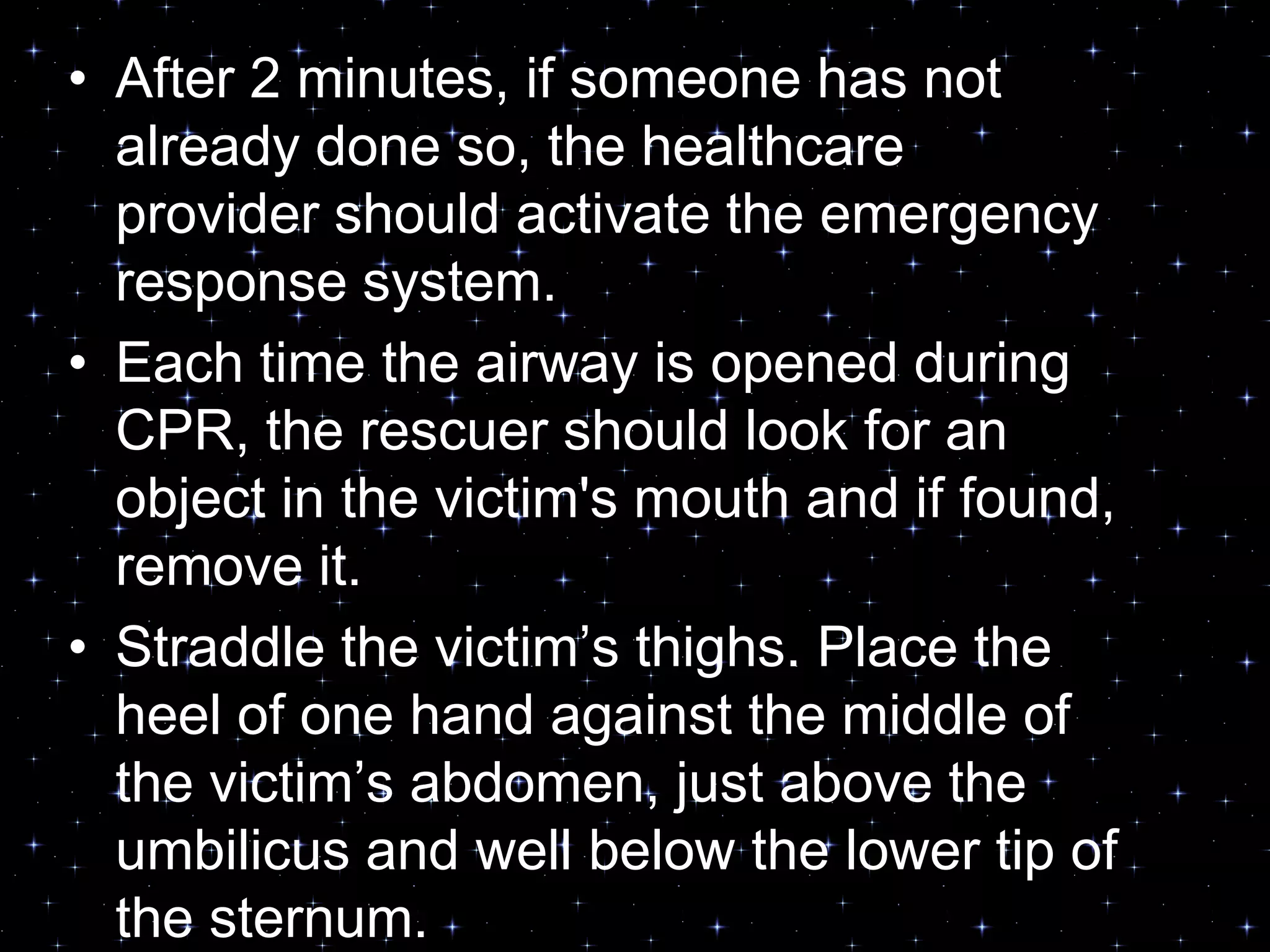 • After 2 minutes, if someone has not
already done so, the healthcare
provider should activate the emergency
response system.
• Each time the airway is opened during
CPR, the rescuer should look for an
object in the victim's mouth and if found,
remove it.
• Straddle the victim‟s thighs. Place the
heel of one hand against the middle of
the victim‟s abdomen, just above the
umbilicus and well below the lower tip of
the sternum.
 
