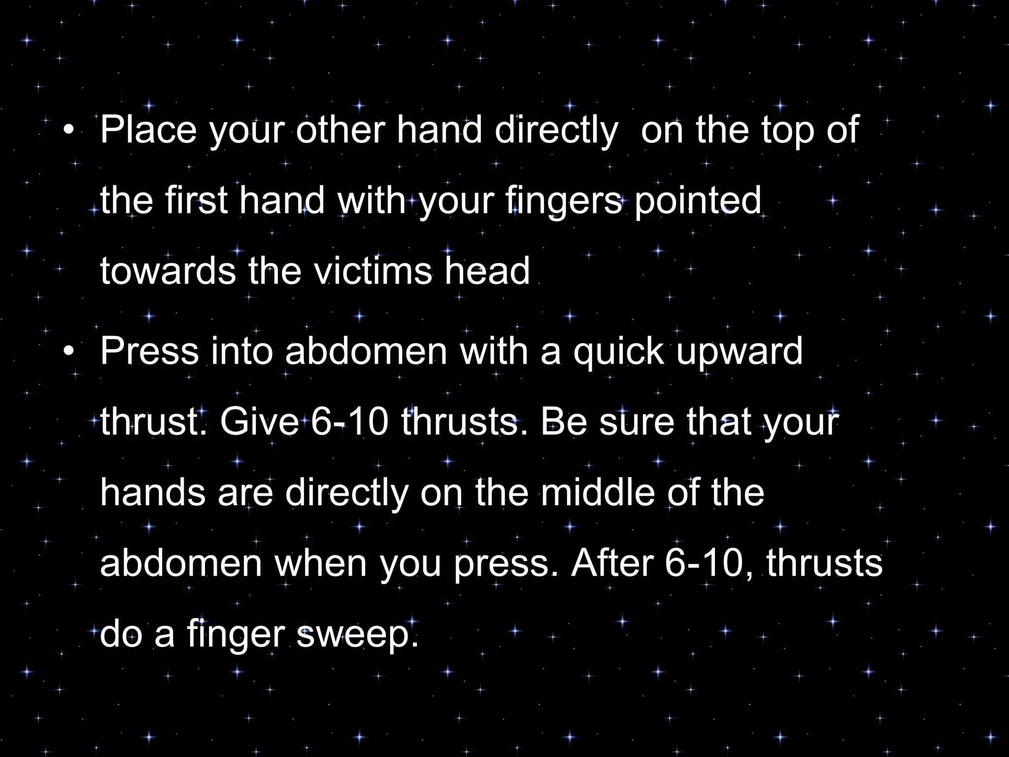 • Place your other hand directly on the top of
the first hand with your fingers pointed
towards the victims head
• Press into abdomen with a quick upward
thrust. Give 6-10 thrusts. Be sure that your
hands are directly on the middle of the
abdomen when you press. After 6-10, thrusts
do a finger sweep.
 