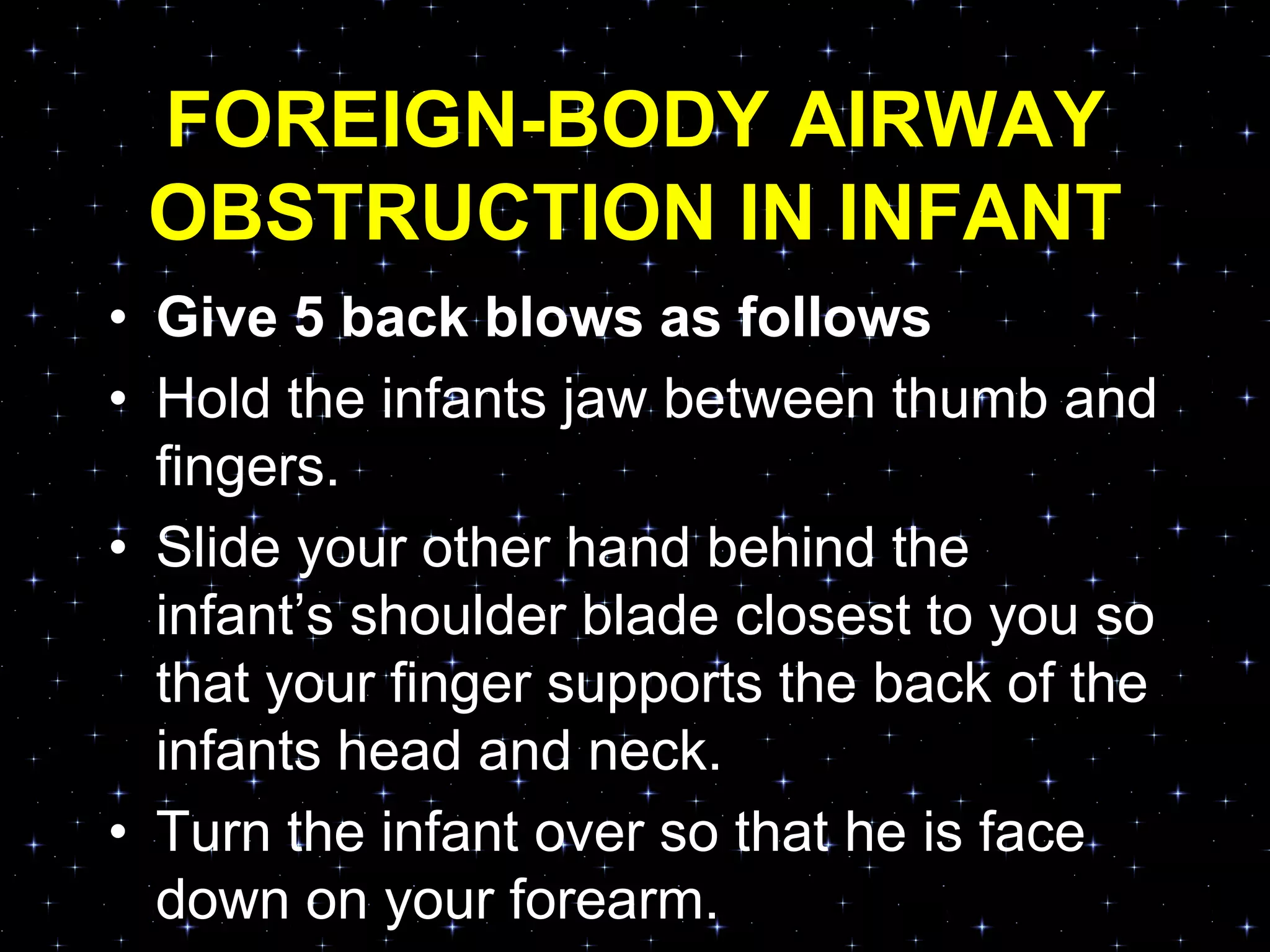 FOREIGN-BODY AIRWAY
OBSTRUCTION IN INFANT
• Give 5 back blows as follows
• Hold the infants jaw between thumb and
fingers.
• Slide your other hand behind the
infant‟s shoulder blade closest to you so
that your finger supports the back of the
infants head and neck.
• Turn the infant over so that he is face
down on your forearm.
 