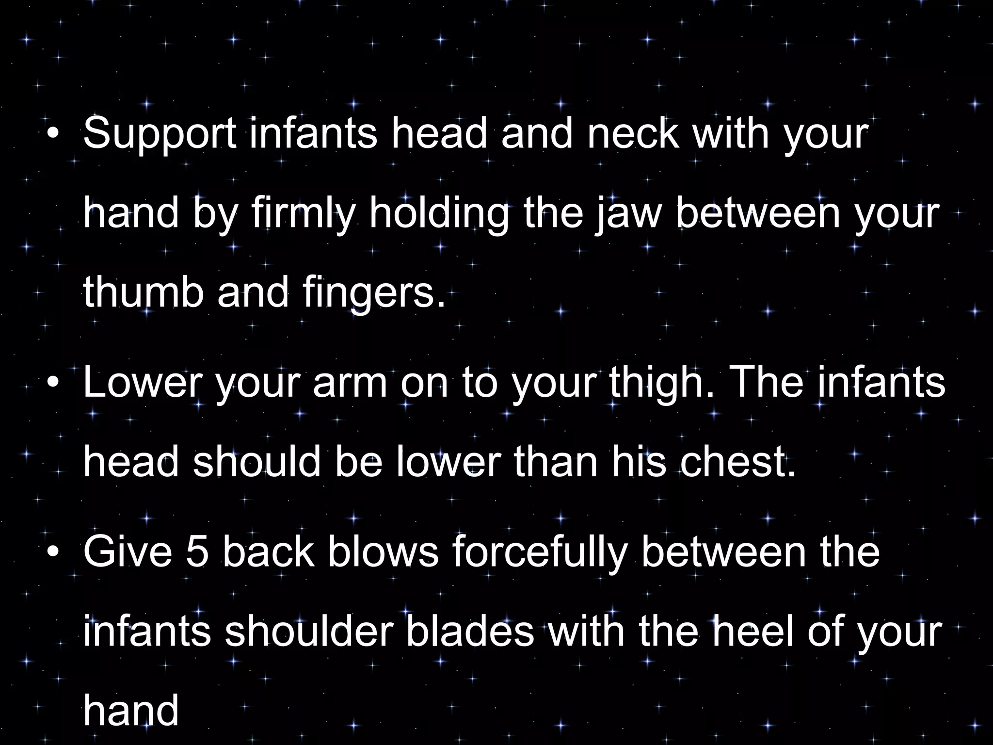 • Support infants head and neck with your
hand by firmly holding the jaw between your
thumb and fingers.
• Lower your arm on to your thigh. The infants
head should be lower than his chest.
• Give 5 back blows forcefully between the
infants shoulder blades with the heel of your
hand
 