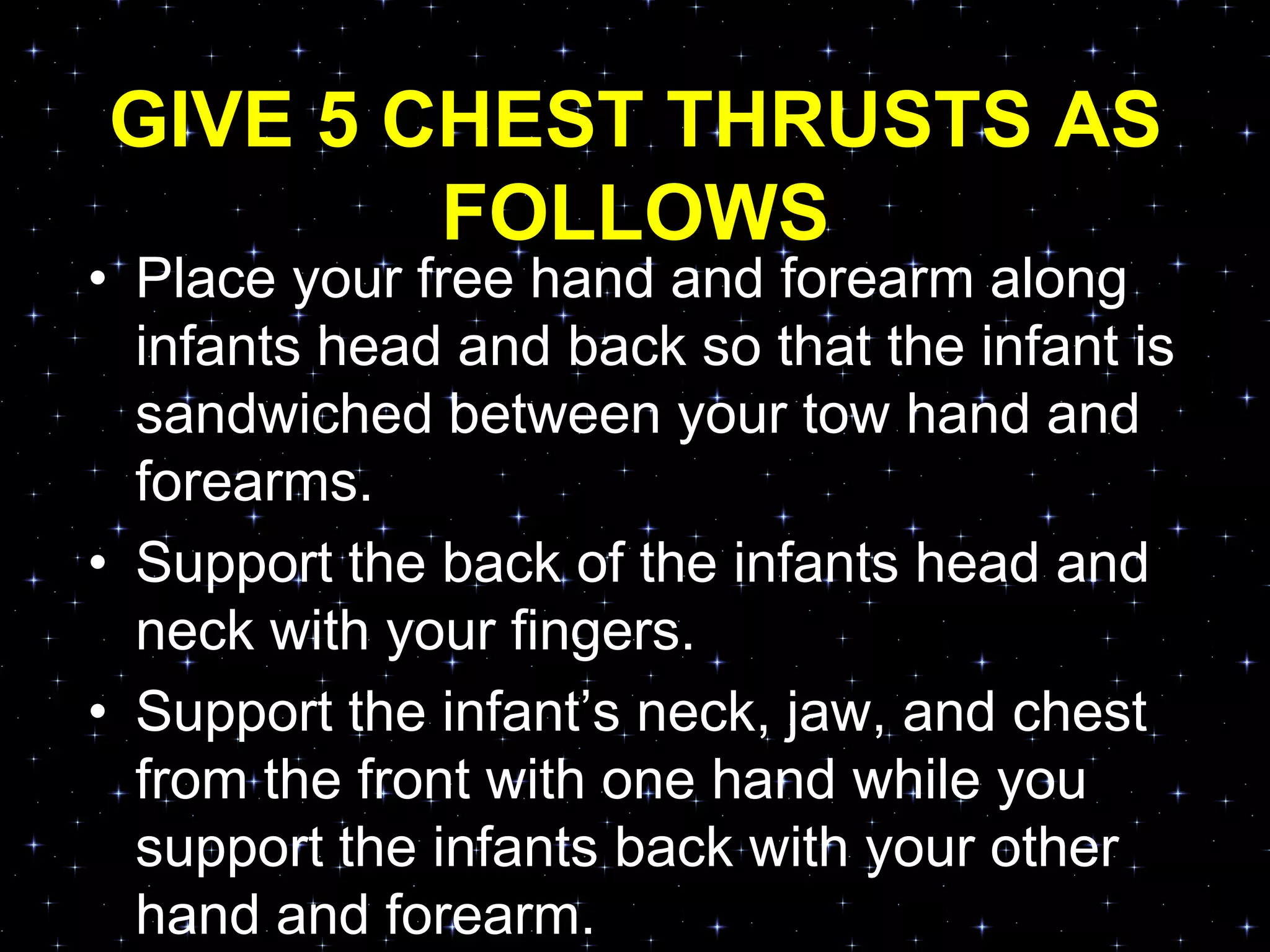 GIVE 5 CHEST THRUSTS AS
FOLLOWS
• Place your free hand and forearm along
infants head and back so that the infant is
sandwiched between your tow hand and
forearms.
• Support the back of the infants head and
neck with your fingers.
• Support the infant‟s neck, jaw, and chest
from the front with one hand while you
support the infants back with your other
hand and forearm.
 