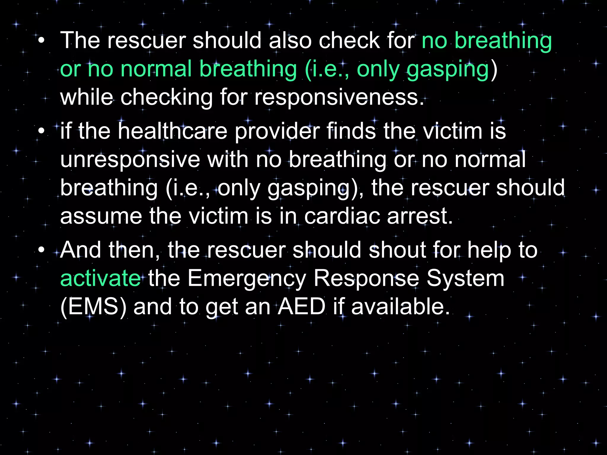 • The rescuer should also check for no breathing
or no normal breathing (i.e., only gasping)
while checking for responsiveness.
• if the healthcare provider finds the victim is
unresponsive with no breathing or no normal
breathing (i.e., only gasping), the rescuer should
assume the victim is in cardiac arrest.
• And then, the rescuer should shout for help to
activate the Emergency Response System
(EMS) and to get an AED if available.
 