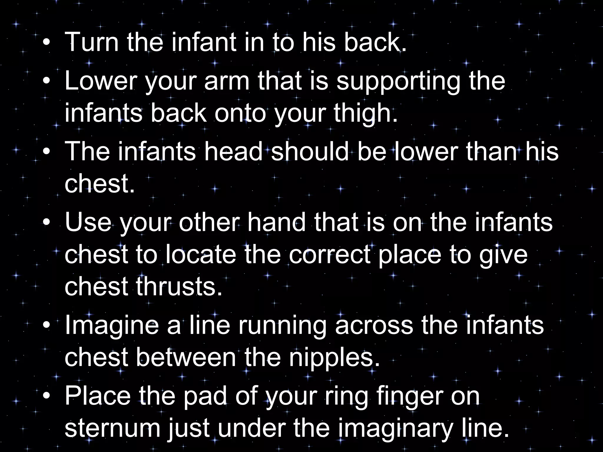 • Turn the infant in to his back.
• Lower your arm that is supporting the
infants back onto your thigh.
• The infants head should be lower than his
chest.
• Use your other hand that is on the infants
chest to locate the correct place to give
chest thrusts.
• Imagine a line running across the infants
chest between the nipples.
• Place the pad of your ring finger on
sternum just under the imaginary line.
 