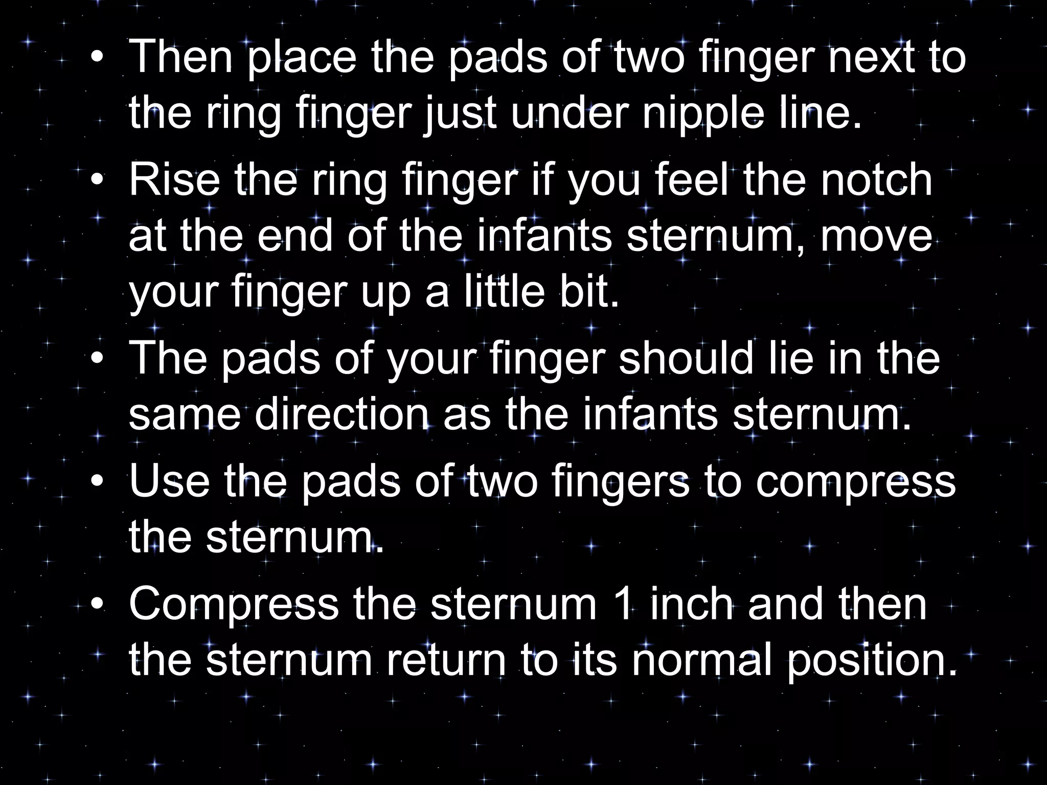 • Then place the pads of two finger next to
the ring finger just under nipple line.
• Rise the ring finger if you feel the notch
at the end of the infants sternum, move
your finger up a little bit.
• The pads of your finger should lie in the
same direction as the infants sternum.
• Use the pads of two fingers to compress
the sternum.
• Compress the sternum 1 inch and then
the sternum return to its normal position.
 