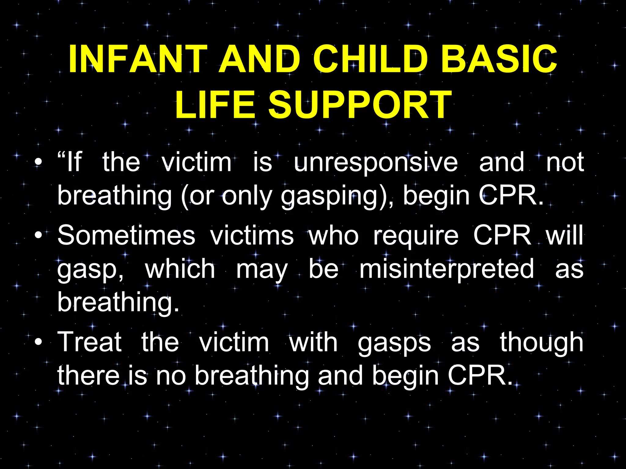 INFANT AND CHILD BASIC
LIFE SUPPORT
• “If the victim is unresponsive and not
breathing (or only gasping), begin CPR.
• Sometimes victims who require CPR will
gasp, which may be misinterpreted as
breathing.
• Treat the victim with gasps as though
there is no breathing and begin CPR.
 