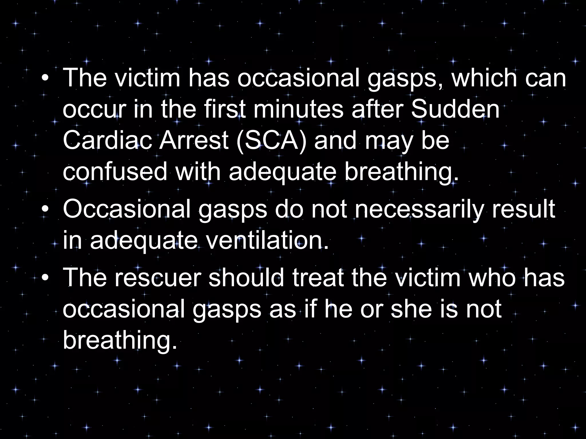 • The victim has occasional gasps, which can
occur in the first minutes after Sudden
Cardiac Arrest (SCA) and may be
confused with adequate breathing.
• Occasional gasps do not necessarily result
in adequate ventilation.
• The rescuer should treat the victim who has
occasional gasps as if he or she is not
breathing.
 