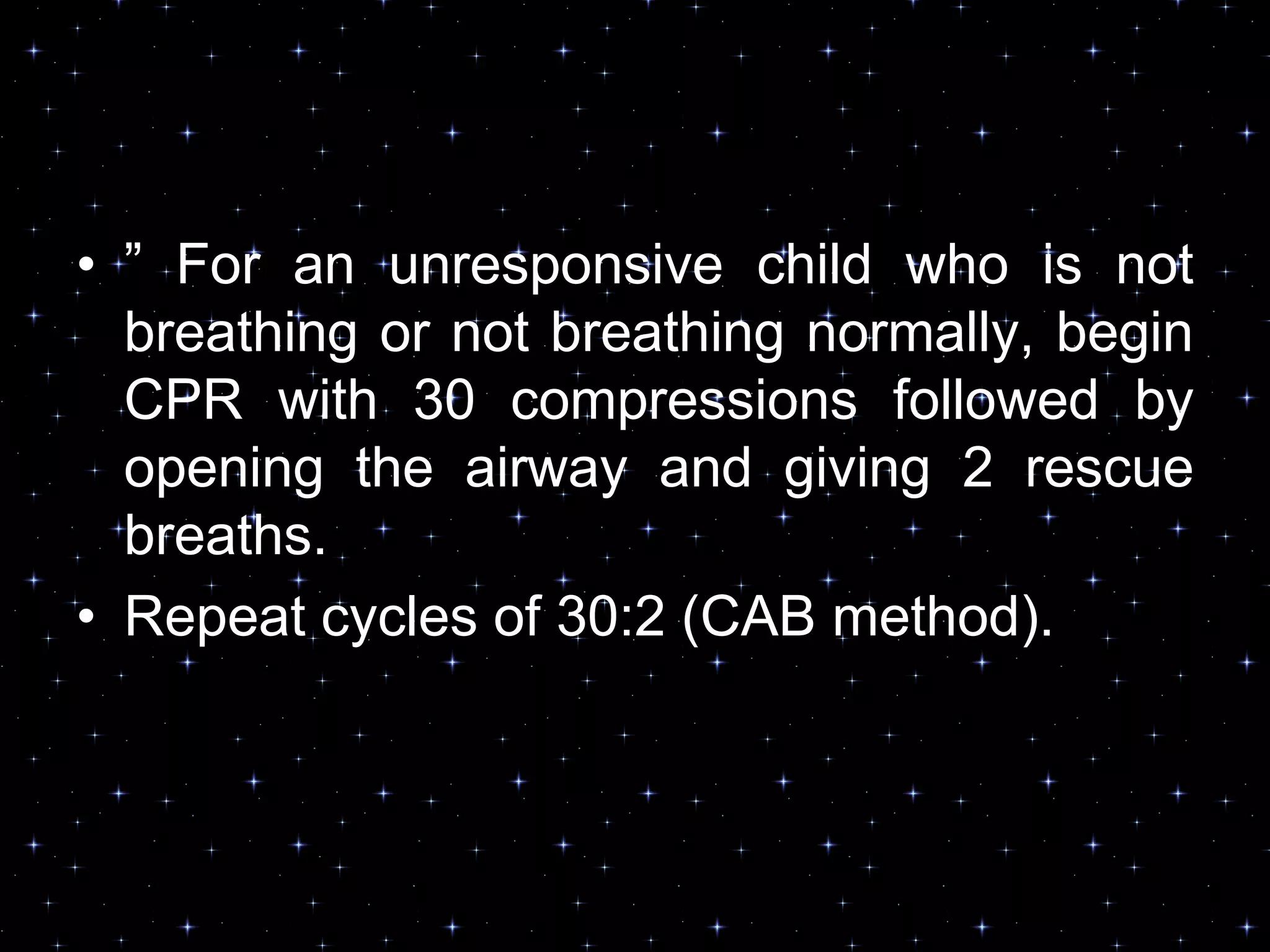 • ” For an unresponsive child who is not
breathing or not breathing normally, begin
CPR with 30 compressions followed by
opening the airway and giving 2 rescue
breaths.
• Repeat cycles of 30:2 (CAB method).
 