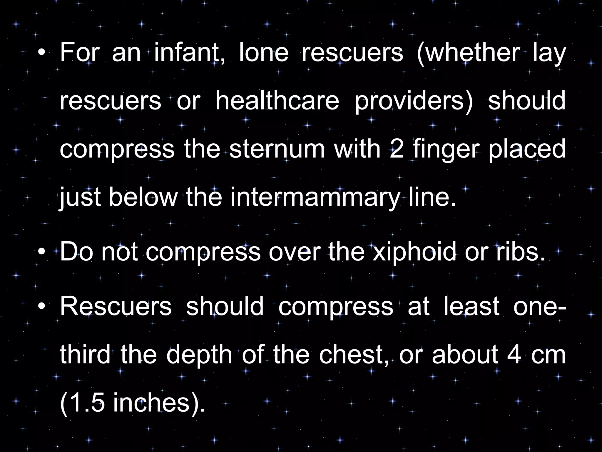 • For an infant, lone rescuers (whether lay
rescuers or healthcare providers) should
compress the sternum with 2 finger placed
just below the intermammary line.
• Do not compress over the xiphoid or ribs.
• Rescuers should compress at least one-
third the depth of the chest, or about 4 cm
(1.5 inches).
 