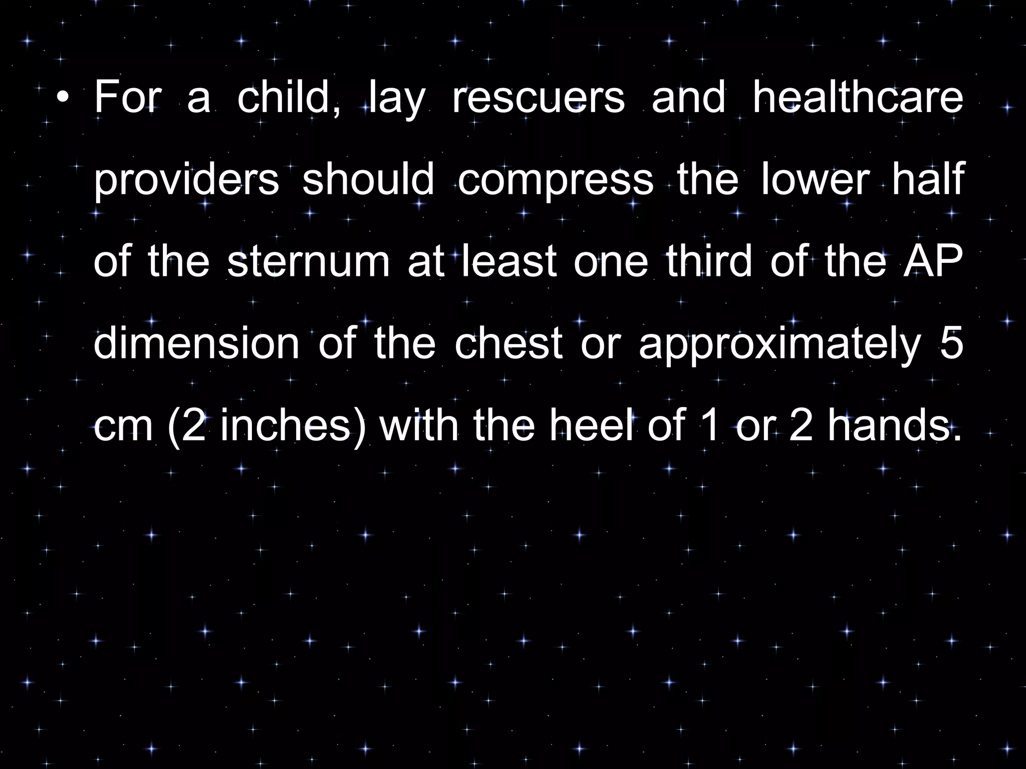 • For a child, lay rescuers and healthcare
providers should compress the lower half
of the sternum at least one third of the AP
dimension of the chest or approximately 5
cm (2 inches) with the heel of 1 or 2 hands.
 