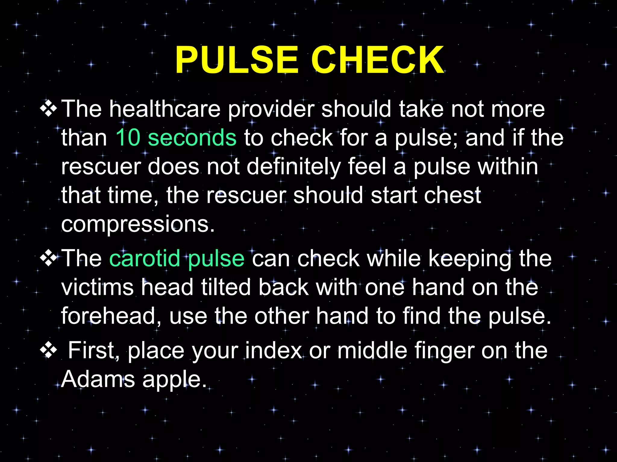 PULSE CHECK
The healthcare provider should take not more
than 10 seconds to check for a pulse; and if the
rescuer does not definitely feel a pulse within
that time, the rescuer should start chest
compressions.
The carotid pulse can check while keeping the
victims head tilted back with one hand on the
forehead, use the other hand to find the pulse.
 First, place your index or middle finger on the
Adams apple.
 