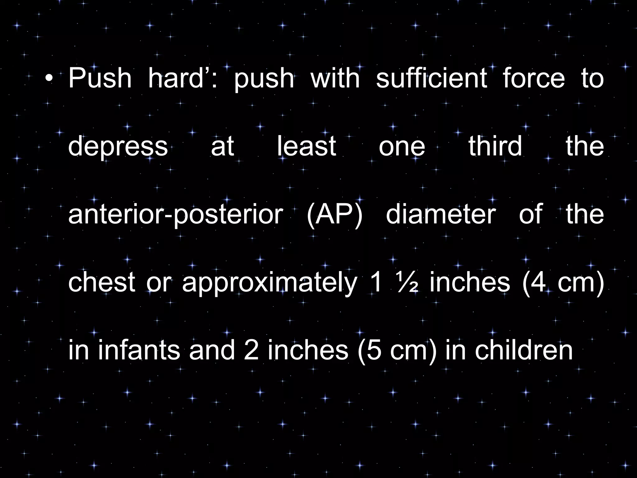 • Push hard‟: push with sufficient force to
depress at least one third the
anterior‐posterior (AP) diameter of the
chest or approximately 1 ½ inches (4 cm)
in infants and 2 inches (5 cm) in children
 