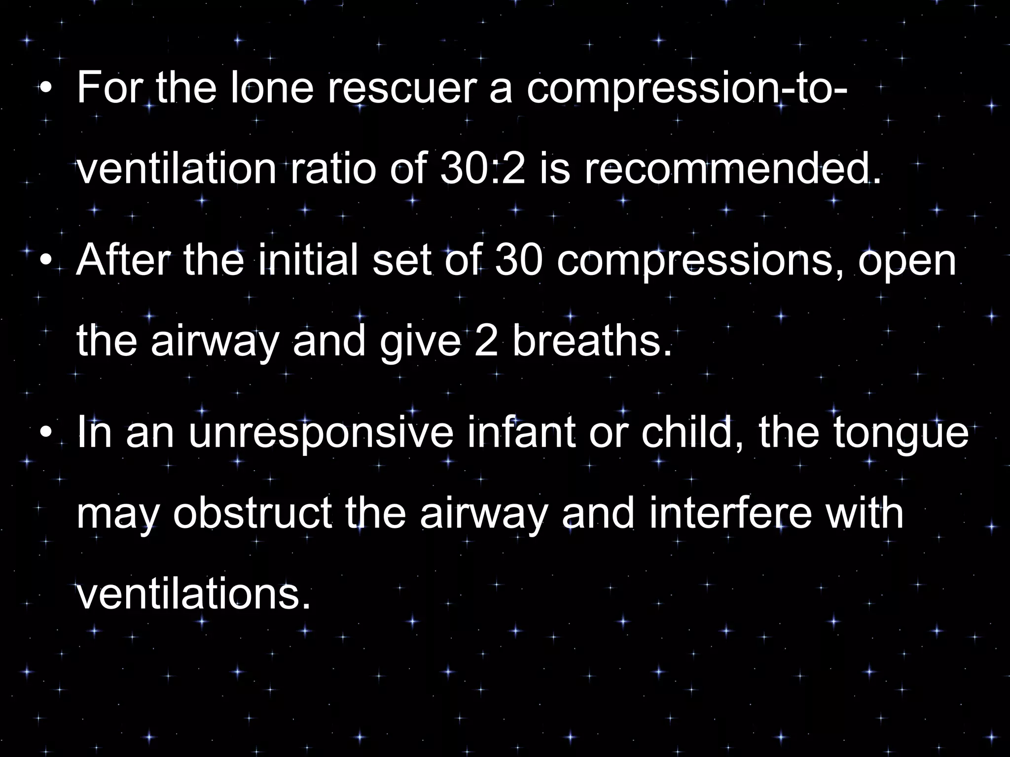 OPEN THE AIRWAY AND GIVE
VENTILATIONS• For the lone rescuer a compression-to-
ventilation ratio of 30:2 is recommended.
• After the initial set of 30 compressions, open
the airway and give 2 breaths.
• In an unresponsive infant or child, the tongue
may obstruct the airway and interfere with
ventilations.
 