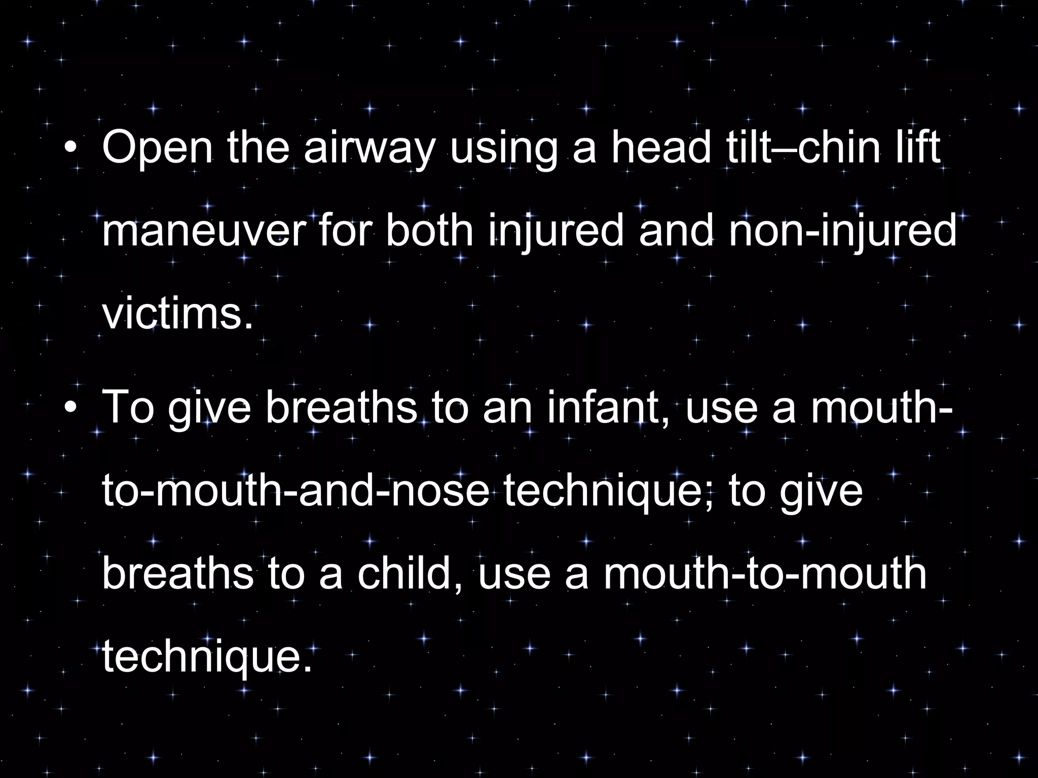 • Open the airway using a head tilt–chin lift
maneuver for both injured and non-injured
victims.
• To give breaths to an infant, use a mouth-
to-mouth-and-nose technique; to give
breaths to a child, use a mouth-to-mouth
technique.
 