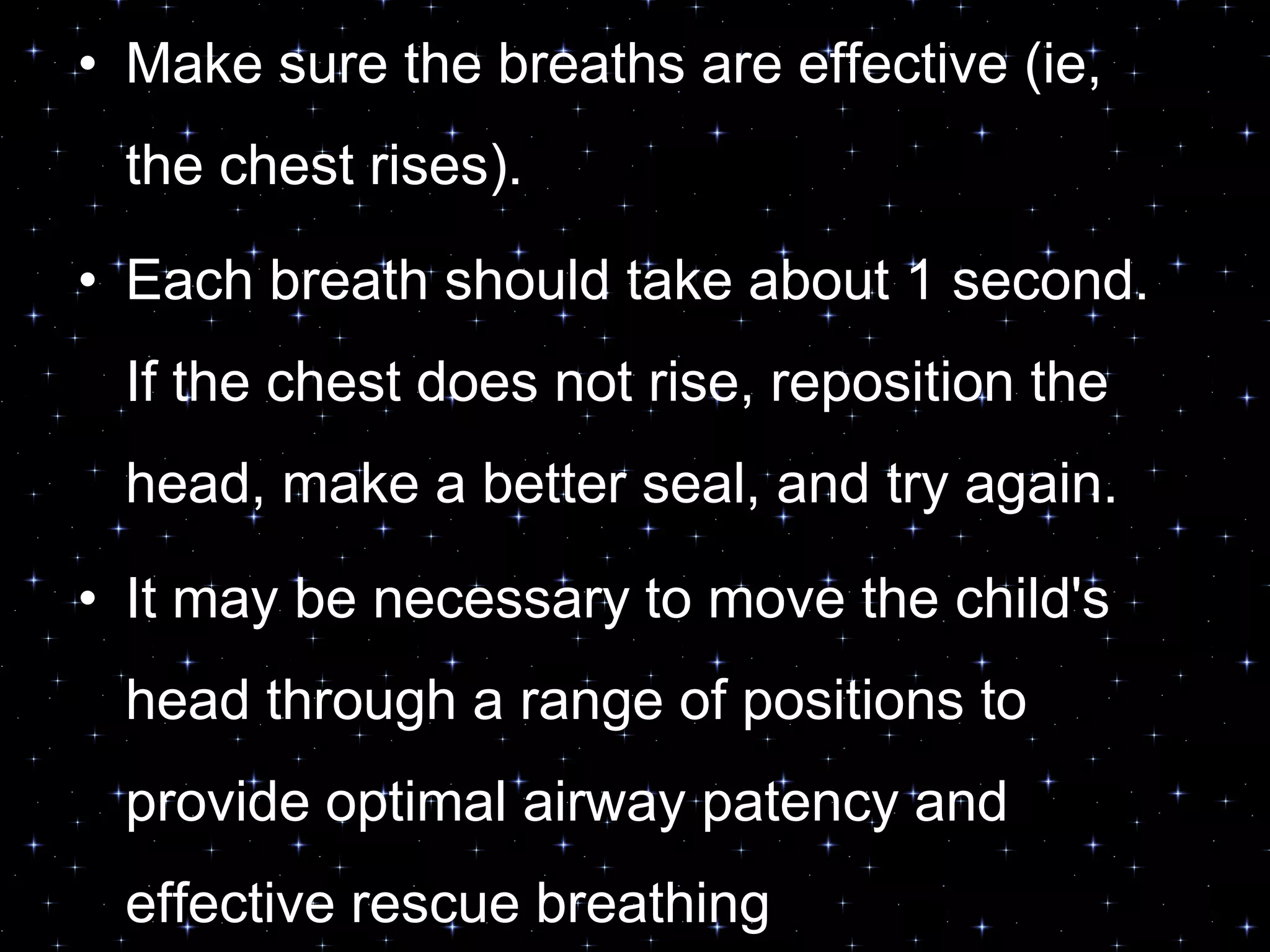 • Make sure the breaths are effective (ie,
the chest rises).
• Each breath should take about 1 second.
If the chest does not rise, reposition the
head, make a better seal, and try again.
• It may be necessary to move the child's
head through a range of positions to
provide optimal airway patency and
effective rescue breathing
 