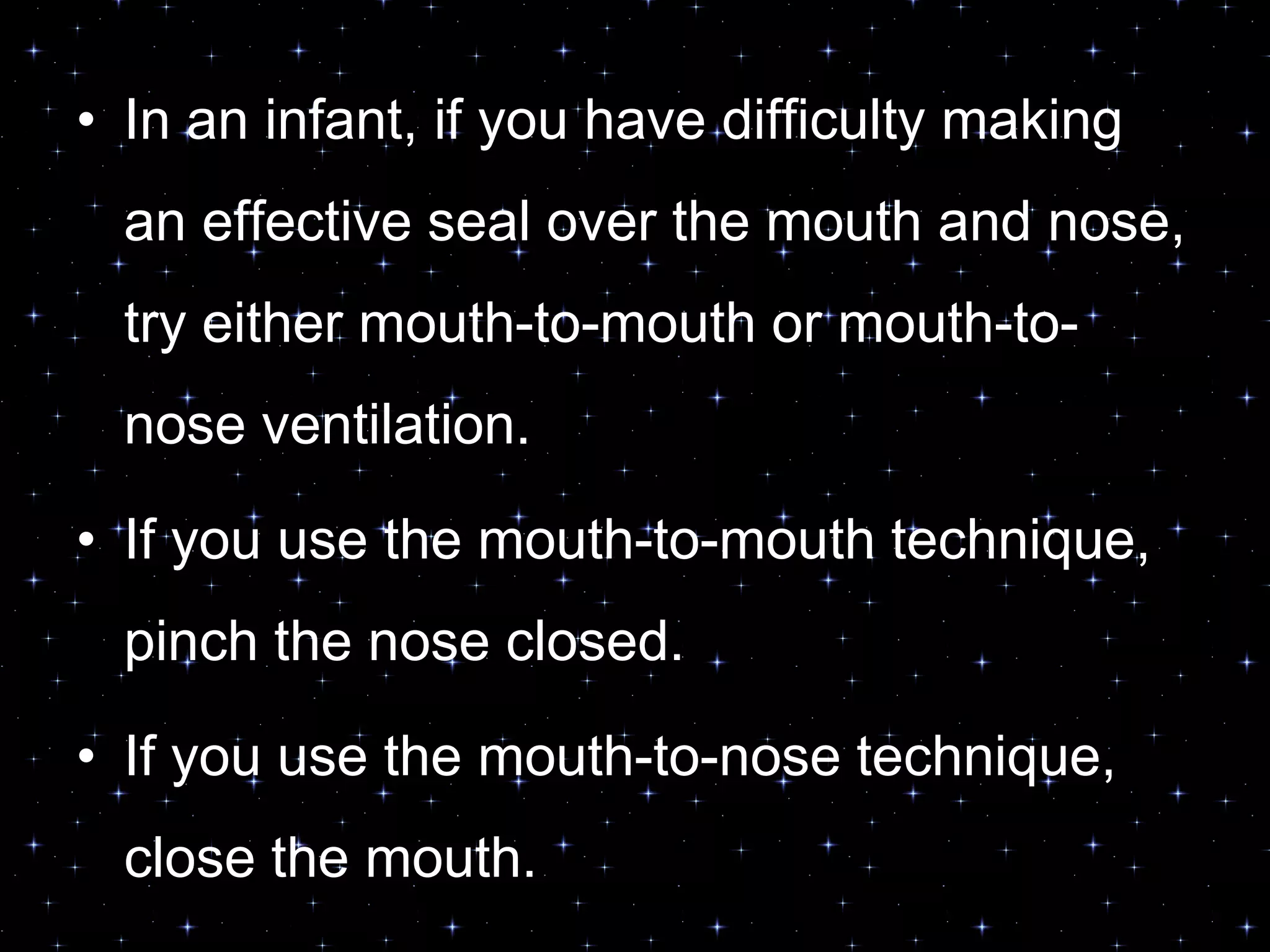 • In an infant, if you have difficulty making
an effective seal over the mouth and nose,
try either mouth-to-mouth or mouth-to-
nose ventilation.
• If you use the mouth-to-mouth technique,
pinch the nose closed.
• If you use the mouth-to-nose technique,
close the mouth.
 
