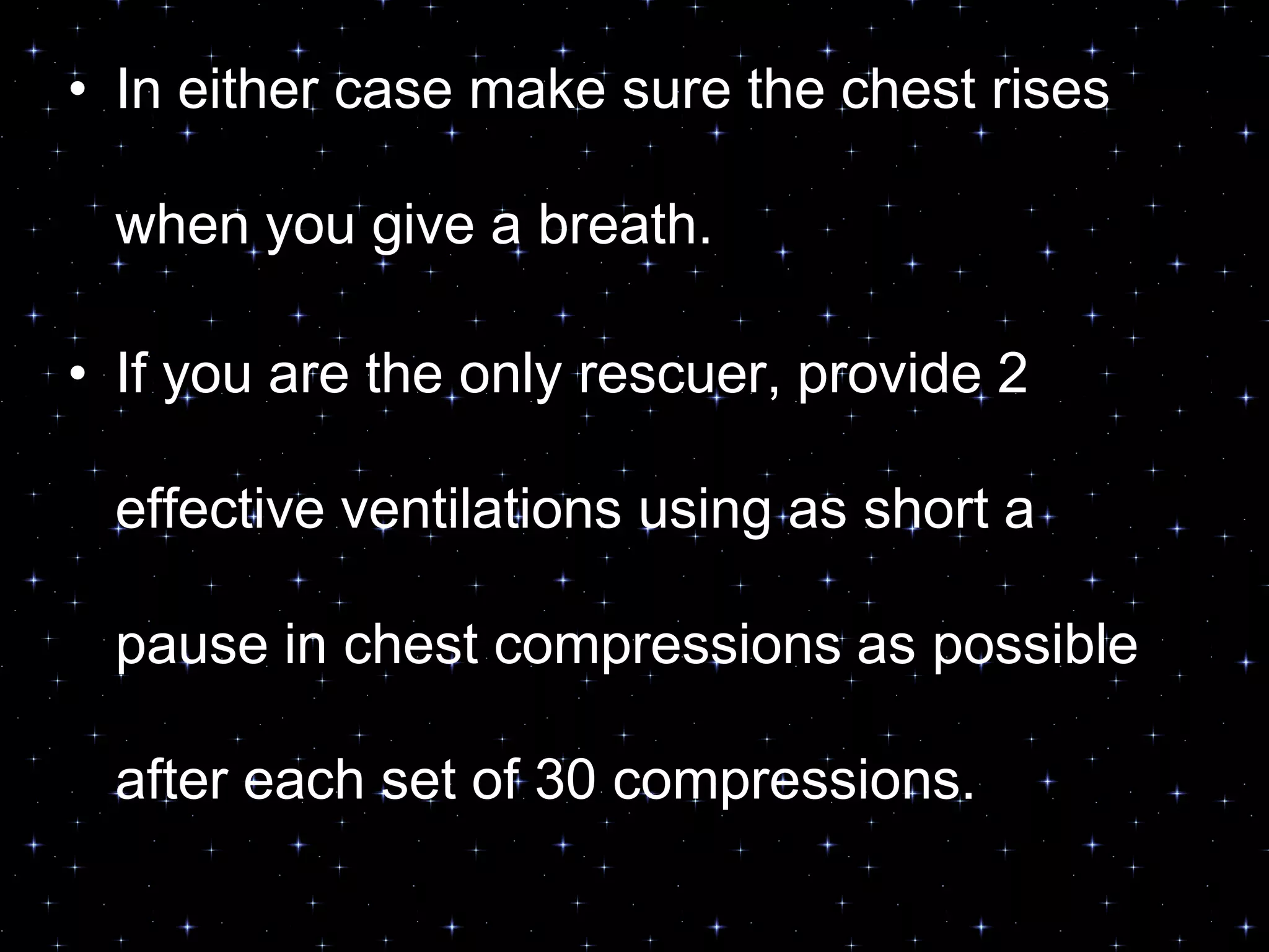 • In either case make sure the chest rises
when you give a breath.
• If you are the only rescuer, provide 2
effective ventilations using as short a
pause in chest compressions as possible
after each set of 30 compressions.
 