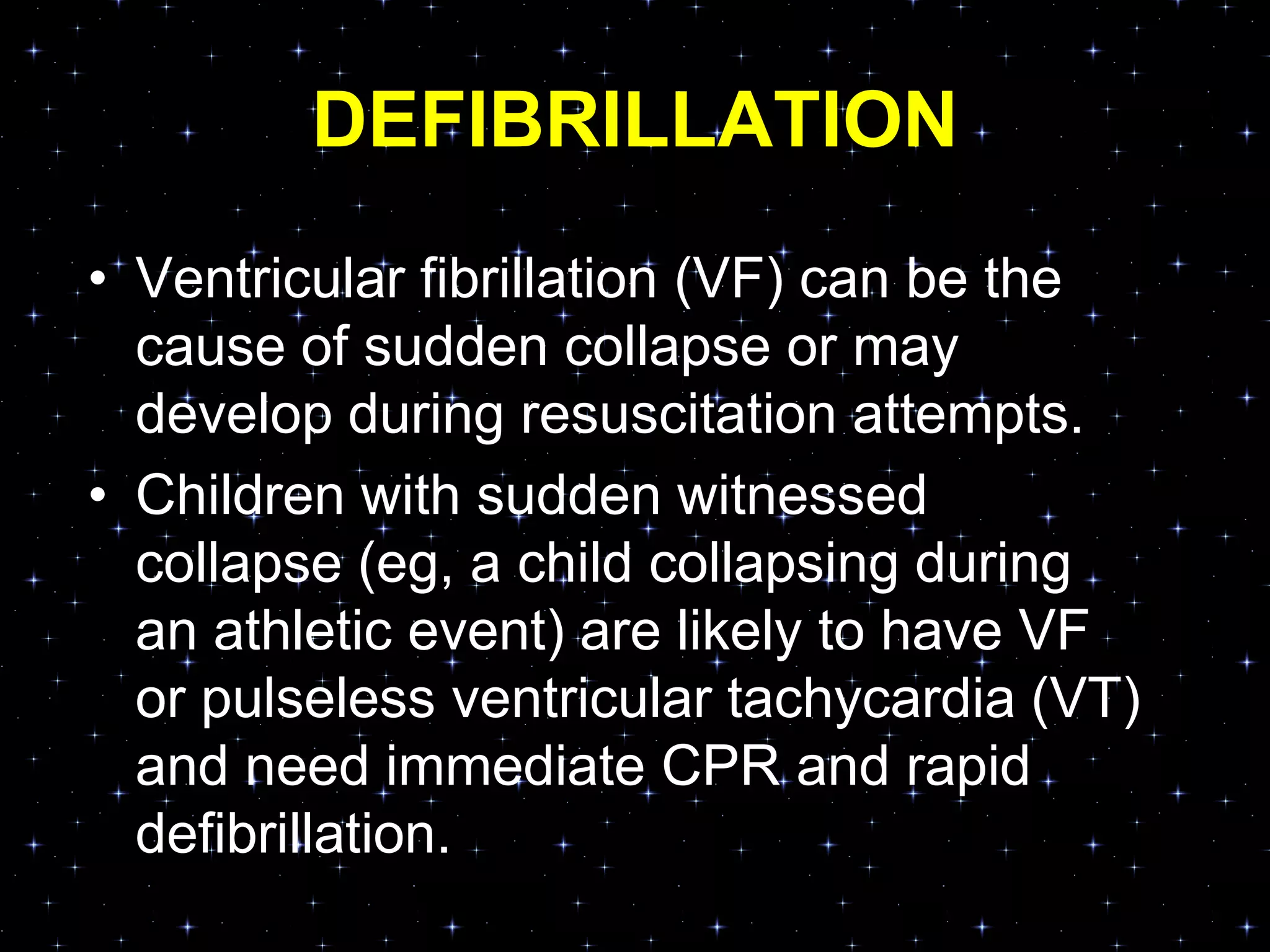 DEFIBRILLATION
• Ventricular fibrillation (VF) can be the
cause of sudden collapse or may
develop during resuscitation attempts.
• Children with sudden witnessed
collapse (eg, a child collapsing during
an athletic event) are likely to have VF
or pulseless ventricular tachycardia (VT)
and need immediate CPR and rapid
defibrillation.
 