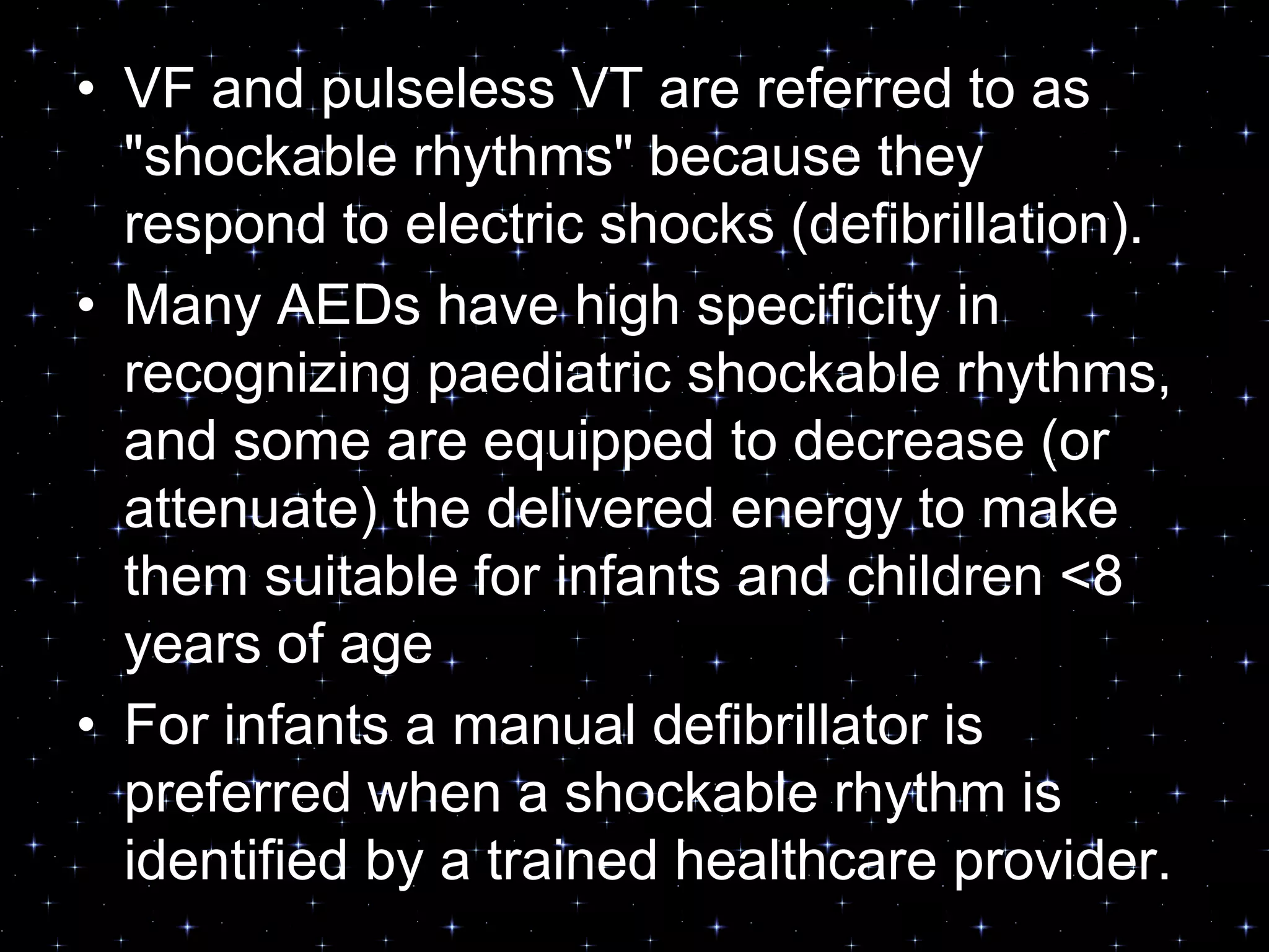 • VF and pulseless VT are referred to as
"shockable rhythms" because they
respond to electric shocks (defibrillation).
• Many AEDs have high specificity in
recognizing paediatric shockable rhythms,
and some are equipped to decrease (or
attenuate) the delivered energy to make
them suitable for infants and children <8
years of age
• For infants a manual defibrillator is
preferred when a shockable rhythm is
identified by a trained healthcare provider.
 