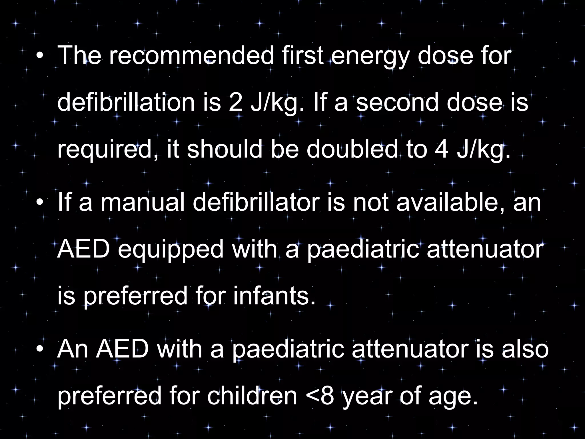 • The recommended first energy dose for
defibrillation is 2 J/kg. If a second dose is
required, it should be doubled to 4 J/kg.
• If a manual defibrillator is not available, an
AED equipped with a paediatric attenuator
is preferred for infants.
• An AED with a paediatric attenuator is also
preferred for children <8 year of age.
 