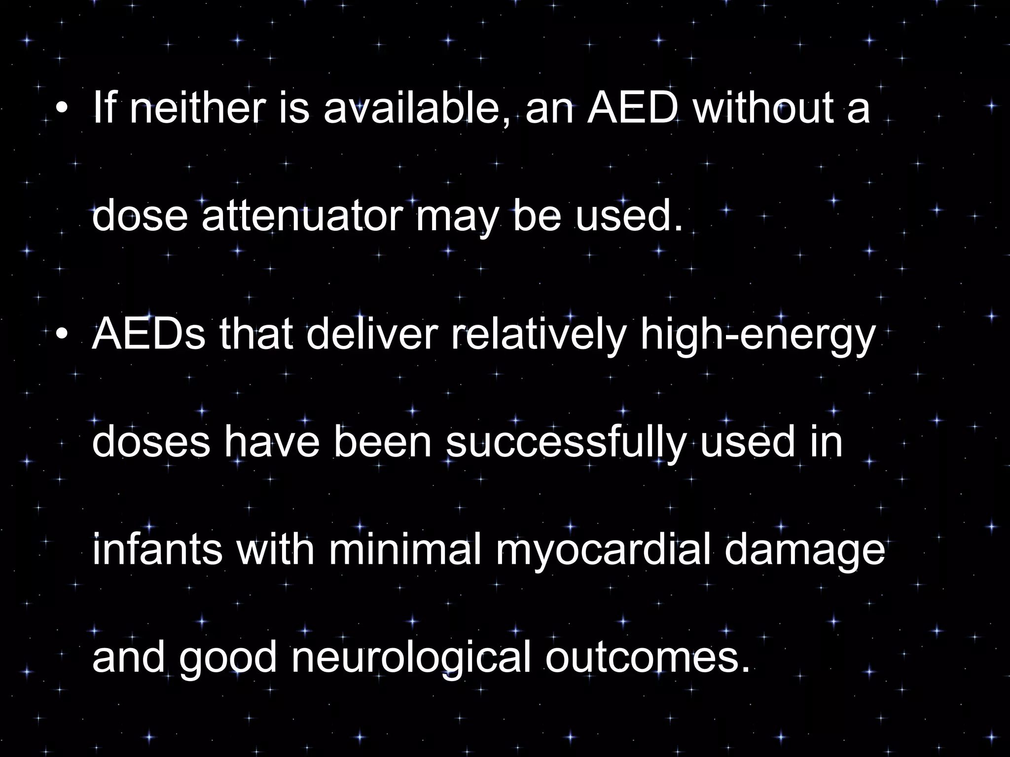 • If neither is available, an AED without a
dose attenuator may be used.
• AEDs that deliver relatively high-energy
doses have been successfully used in
infants with minimal myocardial damage
and good neurological outcomes.
 